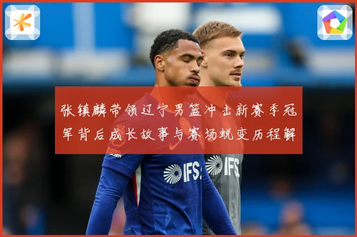张镇麟带领辽宁男篮冲击新赛季冠军背后成长故事与赛场蜕变历程解析