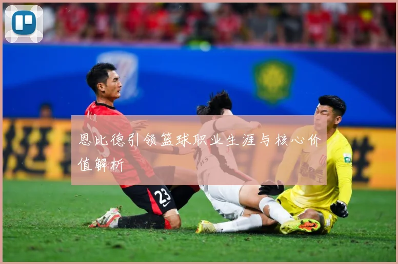 恩比德引领篮球职业生涯与核心价值解析