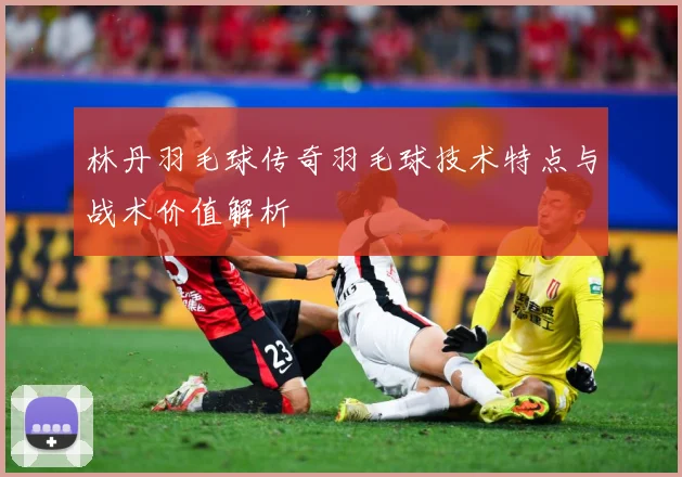 林丹羽毛球传奇羽毛球技术特点与战术价值解析