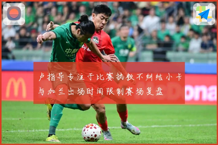 卢指导专注于比赛执教不纠结小卡与加兰出场时间限制赛场复盘