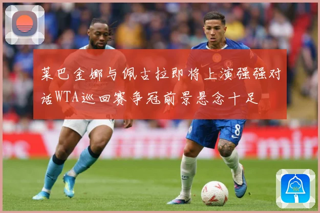莱巴金娜与佩古拉即将上演强强对话WTA巡回赛争冠前景悬念十足