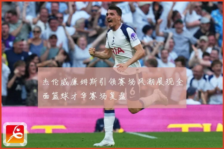 杰伦威廉姆斯引领赛场风潮展现全面篮球才华赛场复盘