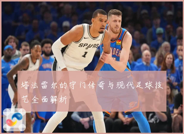 塔法雷尔的守门传奇与现代足球技艺全面解析