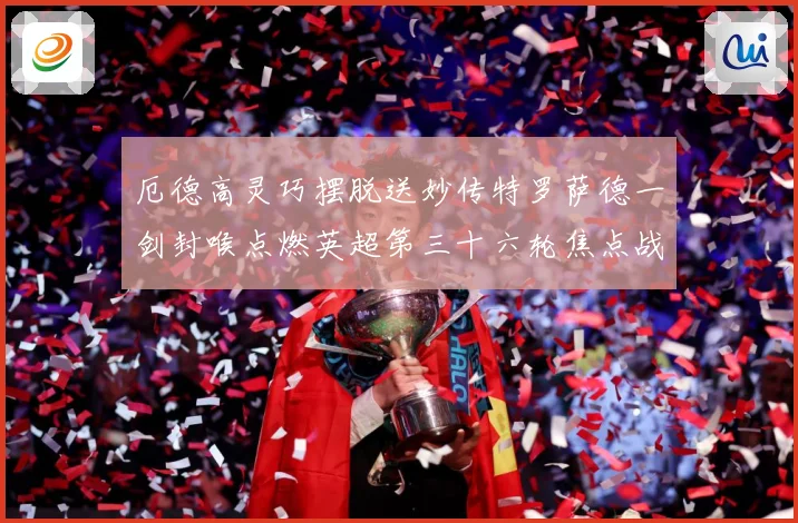 厄德高灵巧摆脱送妙传特罗萨德一剑封喉点燃英超第三十六轮焦点战数据研判
