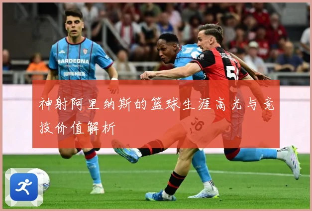 神射阿里纳斯的篮球生涯高光与竞技价值解析