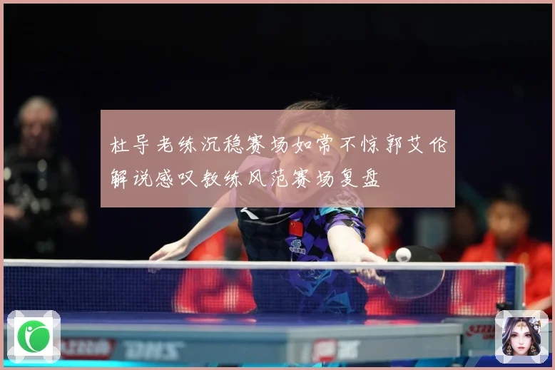 杜导老练沉稳赛场如常不惊郭艾伦解说感叹教练风范赛场复盘
