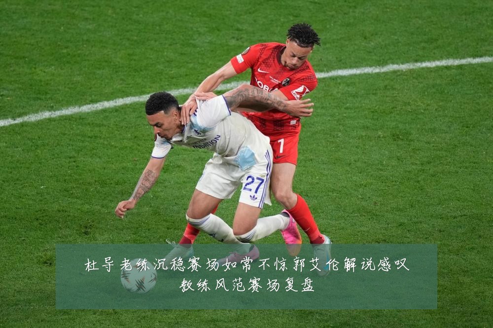 杜导老练沉稳赛场如常不惊郭艾伦解说感叹教练风范赛场复盘