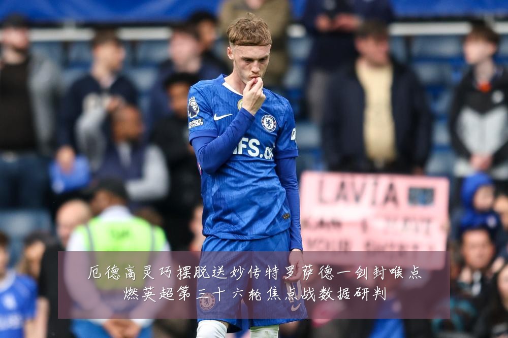 厄德高灵巧摆脱送妙传特罗萨德一剑封喉点燃英超第三十六轮焦点战数据研判