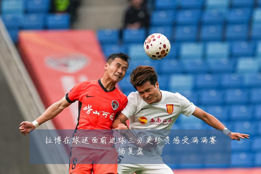 拉博在球迷面前进球三分更珍贵感受满满赛场复盘