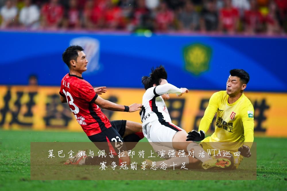 莱巴金娜与佩古拉即将上演强强对话WTA巡回赛争冠前景悬念十足