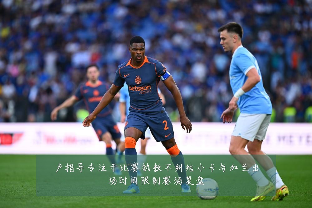 卢指导专注于比赛执教不纠结小卡与加兰出场时间限制赛场复盘